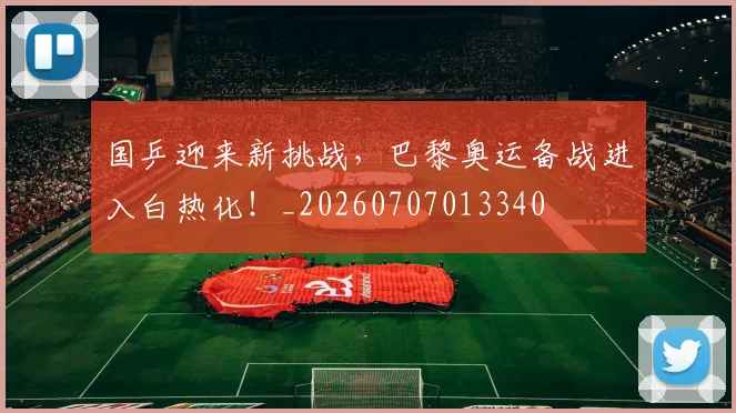 国乒迎来新挑战，巴黎奥运备战进入白热化！_20260707013340