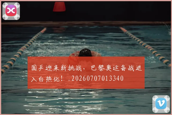 国乒迎来新挑战，巴黎奥运备战进入白热化！_20260707013340