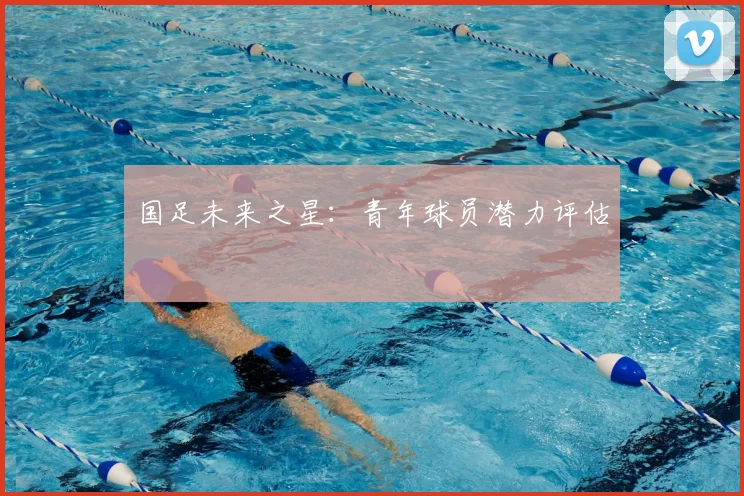 国足未来之星：青年球员潜力评估