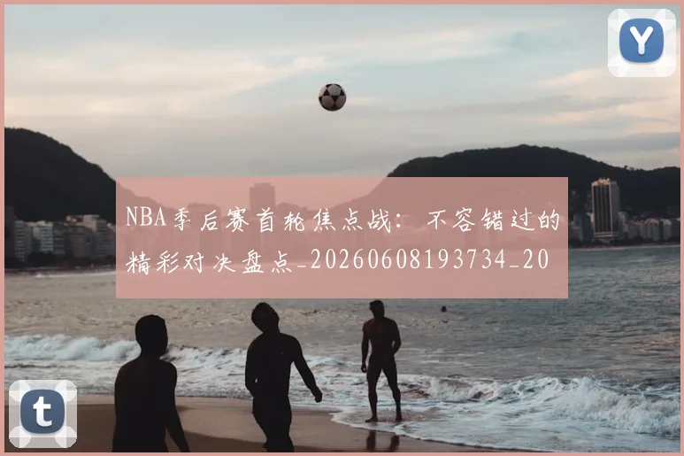 NBA季后赛首轮焦点战：不容错过的精彩对决盘点_20260608193734_20260702164922