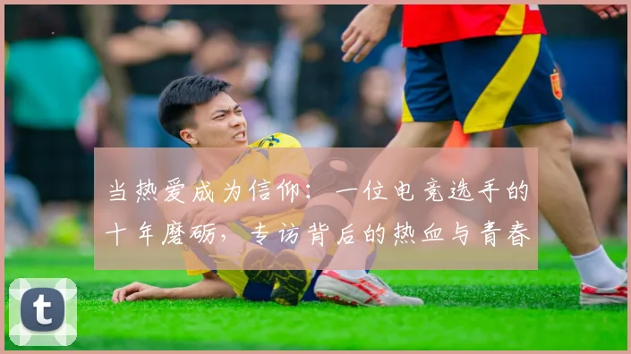 当热爱成为信仰：一位电竞选手的十年磨砺，专访背后的热血与青春