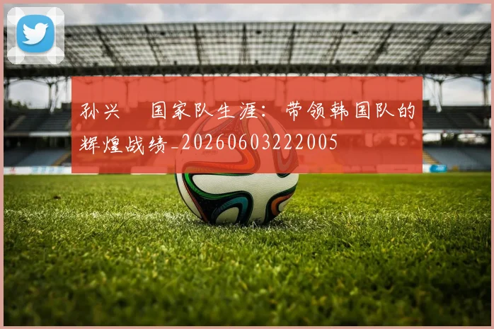 孙兴慜国家队生涯：带领韩国队的辉煌战绩_20260603222005