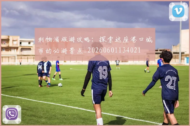 利物浦旅游攻略：探索这座港口城市的必游景点_20260601134021