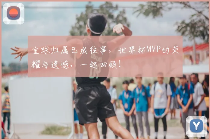 金球归属已成往事，世界杯MVP的荣耀与遗憾，一起回顾！