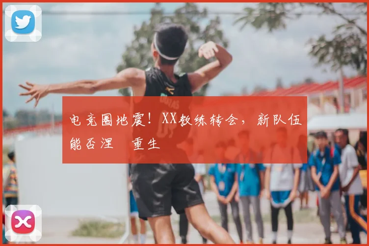 电竞圈地震!XX教练转会,新队伍能否涅槃重生