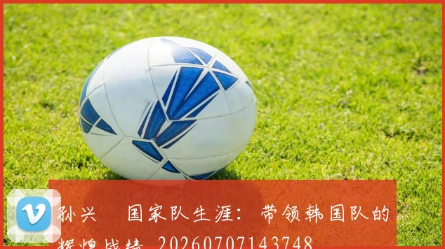 孙兴慜国家队生涯：带领韩国队的辉煌战绩_20260707143748