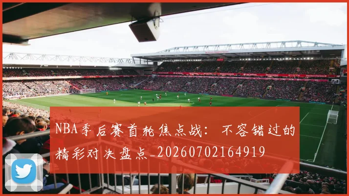 NBA季后赛首轮焦点战：不容错过的精彩对决盘点_20260702164919
