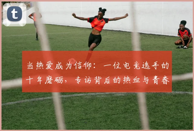 当热爱成为信仰：一位电竞选手的十年磨砺，专访背后的热血与青春