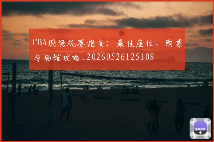 CBA现场观赛指南：最佳座位、购票与场馆攻略_20260526125108