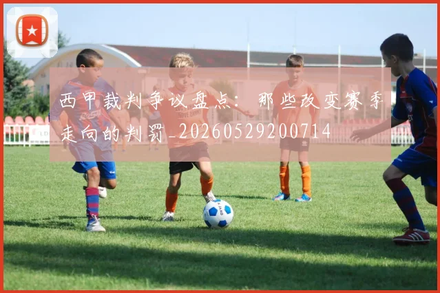 西甲裁判争议盘点：那些改变赛季走向的判罚_20260529200714