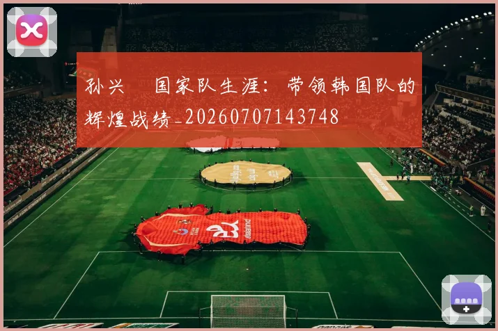 孙兴慜国家队生涯：带领韩国队的辉煌战绩_20260707143748